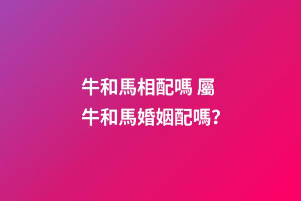 牛和馬相配嗎 屬牛和馬婚姻配嗎？-第1張-觀點(diǎn)-玄機(jī)派